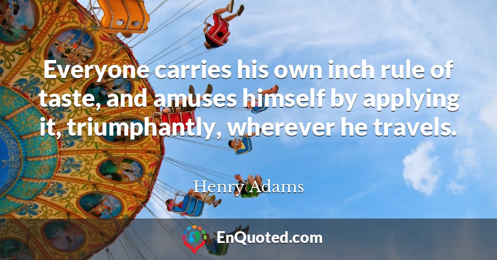 Everyone carries his own inch rule of taste, and amuses himself by applying it, triumphantly, wherever he travels.