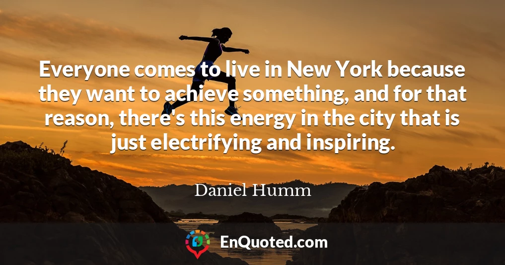 Everyone comes to live in New York because they want to achieve something, and for that reason, there's this energy in the city that is just electrifying and inspiring.