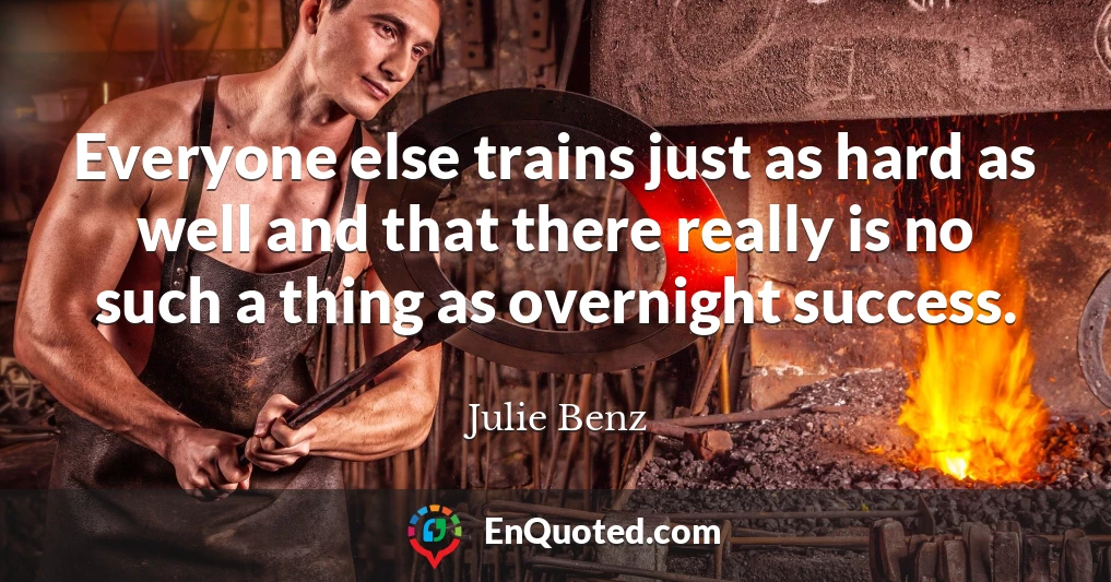 Everyone else trains just as hard as well and that there really is no such a thing as overnight success.