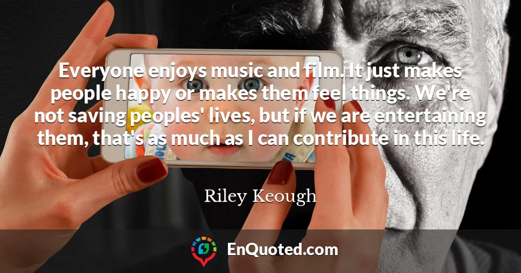 Everyone enjoys music and film. It just makes people happy or makes them feel things. We're not saving peoples' lives, but if we are entertaining them, that's as much as I can contribute in this life.