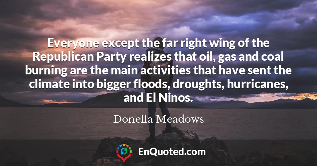 Everyone except the far right wing of the Republican Party realizes that oil, gas and coal burning are the main activities that have sent the climate into bigger floods, droughts, hurricanes, and El Ninos.