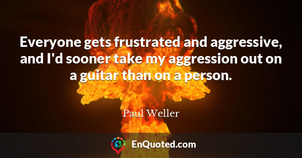 Everyone gets frustrated and aggressive, and I'd sooner take my aggression out on a guitar than on a person.