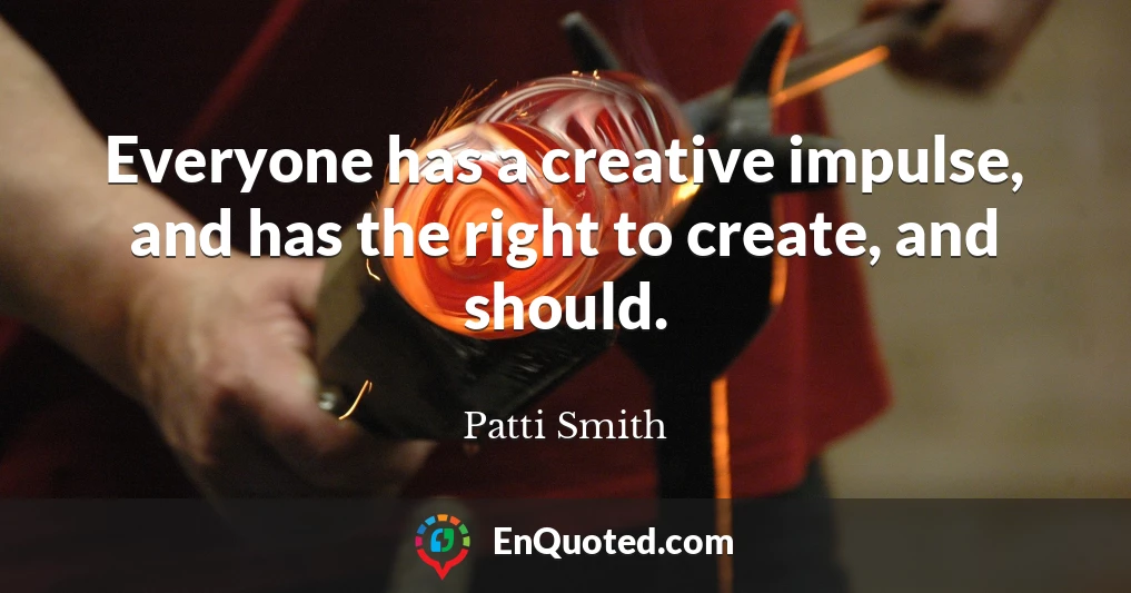 Everyone has a creative impulse, and has the right to create, and should.