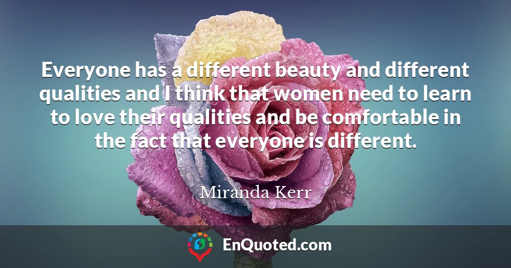 Everyone has a different beauty and different qualities and I think that women need to learn to love their qualities and be comfortable in the fact that everyone is different.