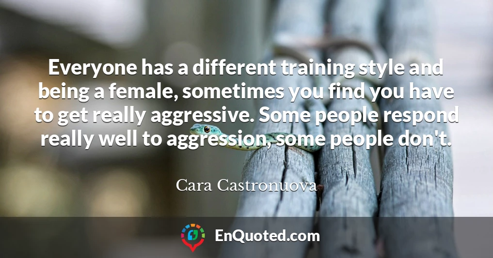 Everyone has a different training style and being a female, sometimes you find you have to get really aggressive. Some people respond really well to aggression, some people don't.