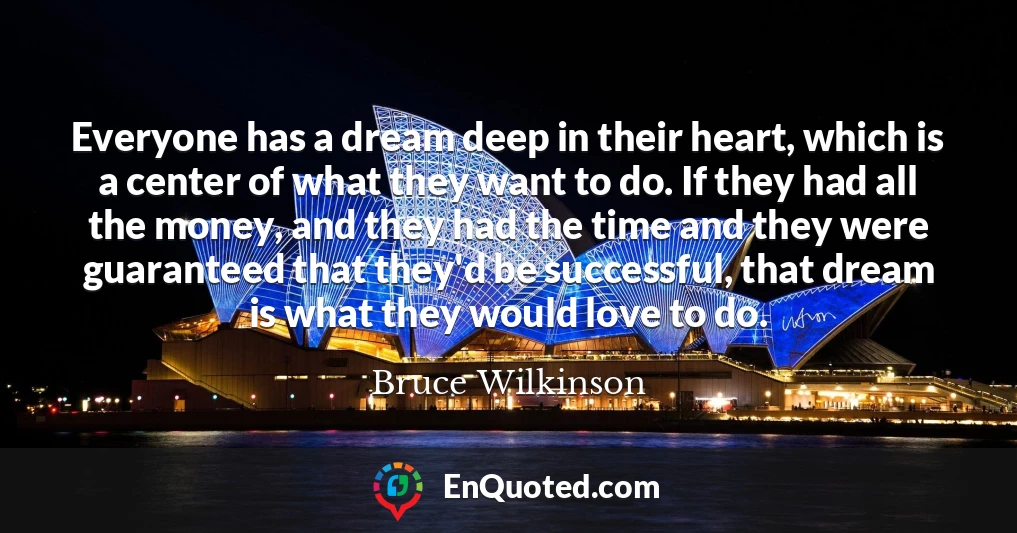 Everyone has a dream deep in their heart, which is a center of what they want to do. If they had all the money, and they had the time and they were guaranteed that they'd be successful, that dream is what they would love to do.