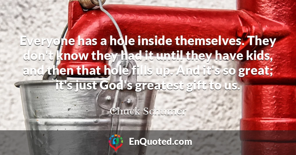 Everyone has a hole inside themselves. They don't know they had it until they have kids, and then that hole fills up. And it's so great; it's just God's greatest gift to us.
