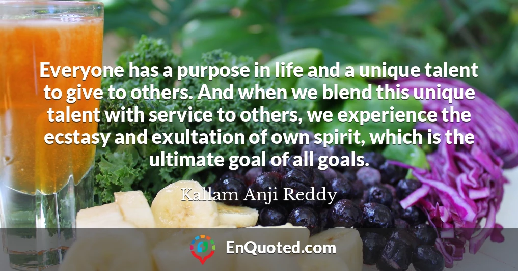 Everyone has a purpose in life and a unique talent to give to others. And when we blend this unique talent with service to others, we experience the ecstasy and exultation of own spirit, which is the ultimate goal of all goals.