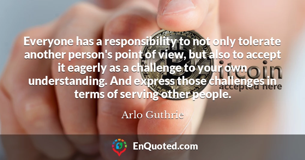 Everyone has a responsibility to not only tolerate another person's point of view, but also to accept it eagerly as a challenge to your own understanding. And express those challenges in terms of serving other people.