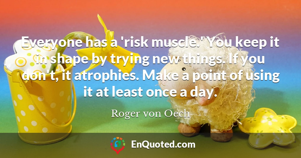 Everyone has a 'risk muscle.' You keep it in shape by trying new things. If you don't, it atrophies. Make a point of using it at least once a day.