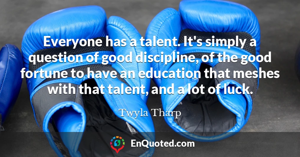 Everyone has a talent. It's simply a question of good discipline, of the good fortune to have an education that meshes with that talent, and a lot of luck.