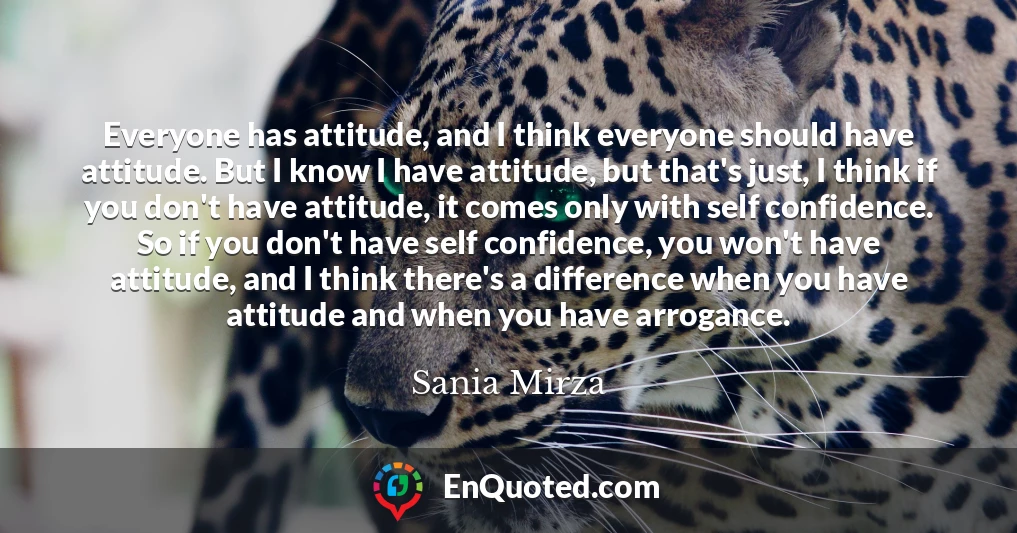 Everyone has attitude, and I think everyone should have attitude. But I know I have attitude, but that's just, I think if you don't have attitude, it comes only with self confidence. So if you don't have self confidence, you won't have attitude, and I think there's a difference when you have attitude and when you have arrogance.