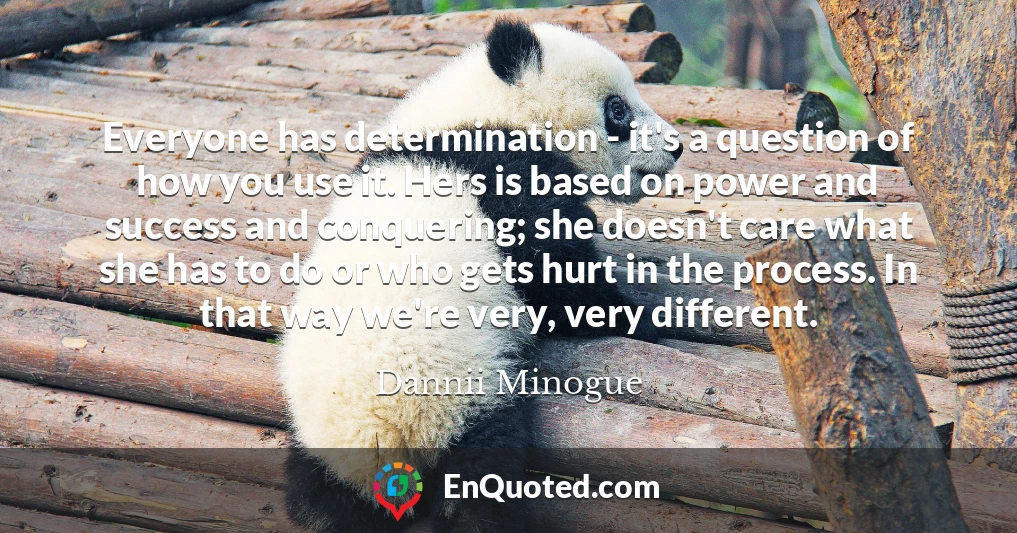 Everyone has determination - it's a question of how you use it. Hers is based on power and success and conquering; she doesn't care what she has to do or who gets hurt in the process. In that way we're very, very different.