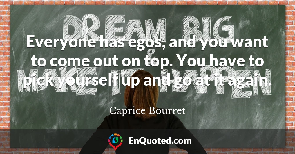 Everyone has egos, and you want to come out on top. You have to pick yourself up and go at it again.
