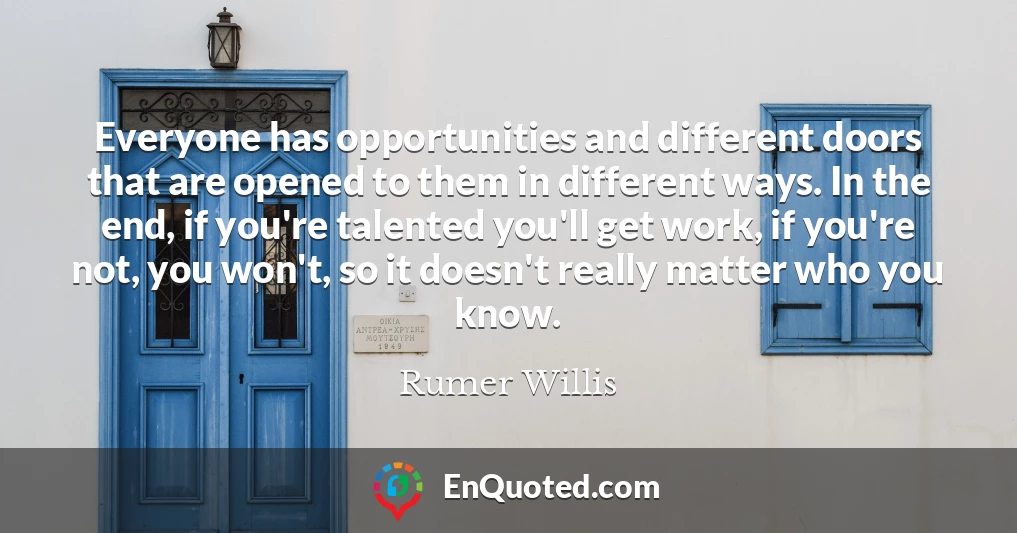 Everyone has opportunities and different doors that are opened to them in different ways. In the end, if you're talented you'll get work, if you're not, you won't, so it doesn't really matter who you know.