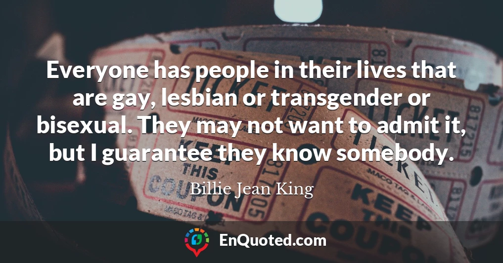 Everyone has people in their lives that are gay, lesbian or transgender or bisexual. They may not want to admit it, but I guarantee they know somebody.