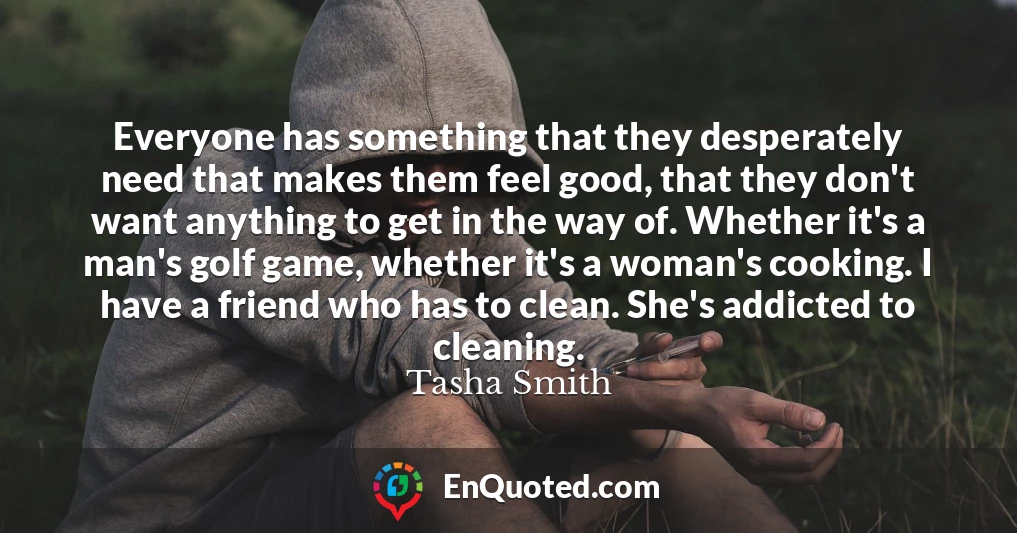 Everyone has something that they desperately need that makes them feel good, that they don't want anything to get in the way of. Whether it's a man's golf game, whether it's a woman's cooking. I have a friend who has to clean. She's addicted to cleaning.