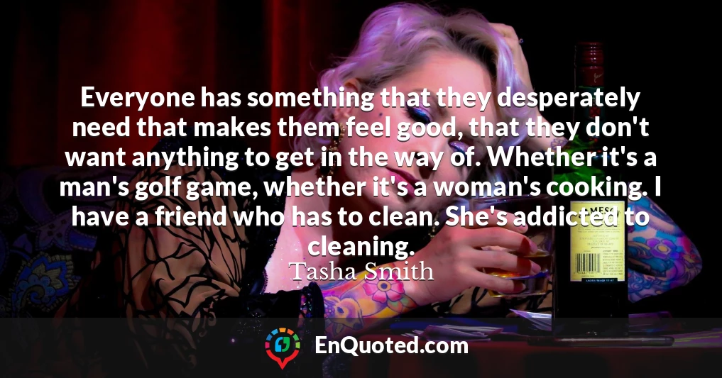 Everyone has something that they desperately need that makes them feel good, that they don't want anything to get in the way of. Whether it's a man's golf game, whether it's a woman's cooking. I have a friend who has to clean. She's addicted to cleaning.