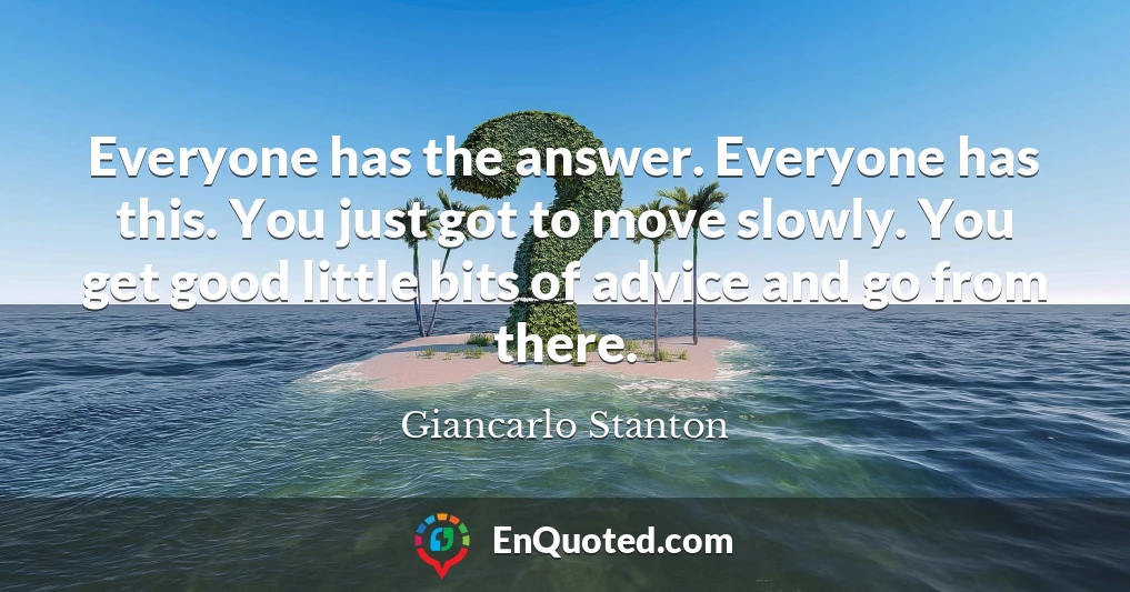 Everyone has the answer. Everyone has this. You just got to move slowly. You get good little bits of advice and go from there.