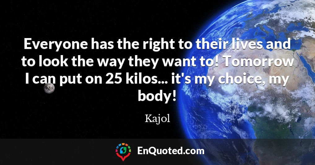 Everyone has the right to their lives and to look the way they want to! Tomorrow I can put on 25 kilos... it's my choice, my body!