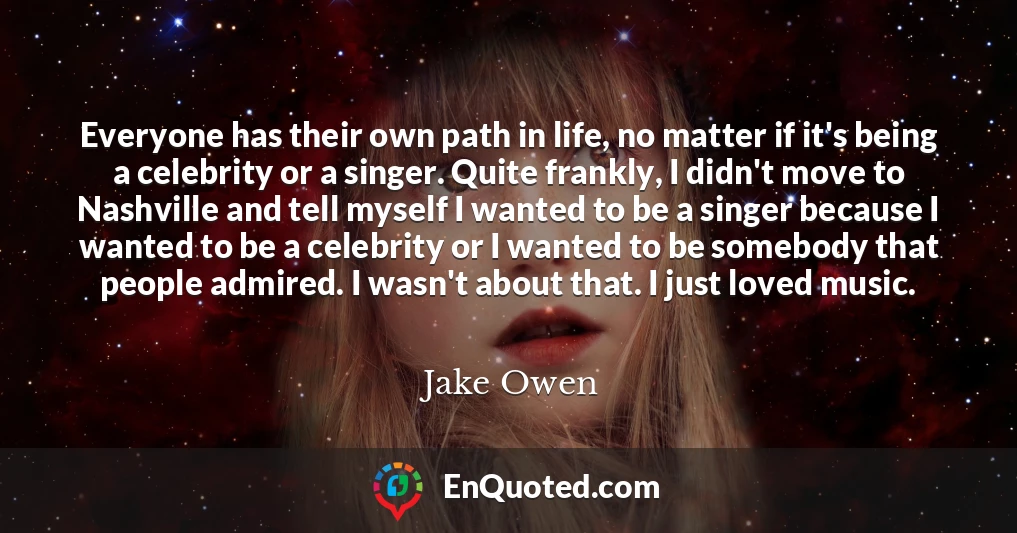 Everyone has their own path in life, no matter if it's being a celebrity or a singer. Quite frankly, I didn't move to Nashville and tell myself I wanted to be a singer because I wanted to be a celebrity or I wanted to be somebody that people admired. I wasn't about that. I just loved music.