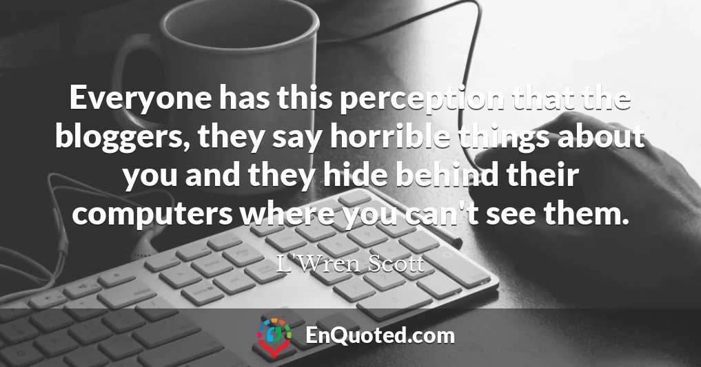 Everyone has this perception that the bloggers, they say horrible things about you and they hide behind their computers where you can't see them.