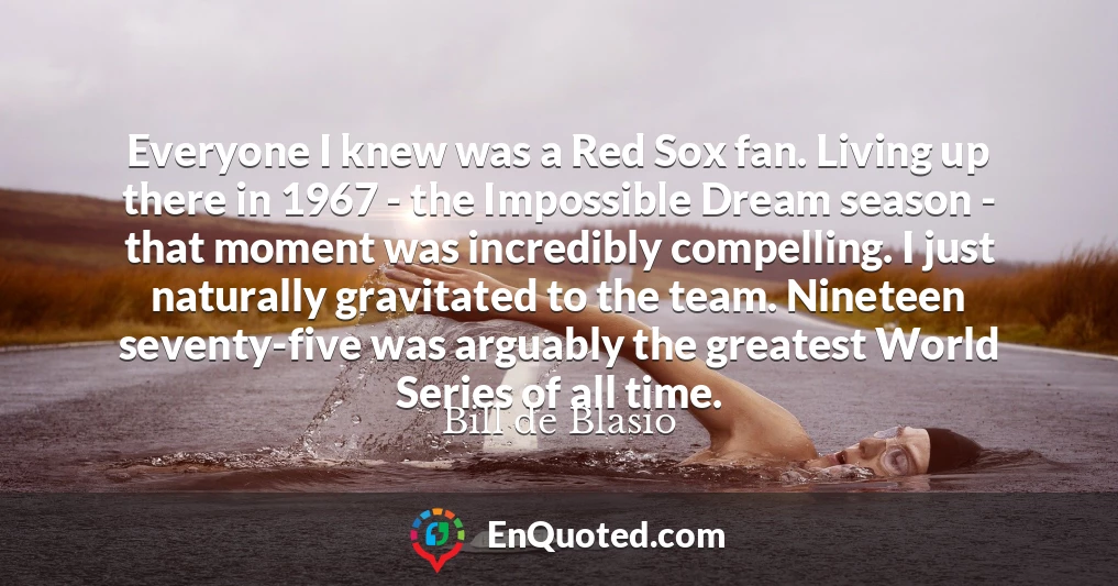 Everyone I knew was a Red Sox fan. Living up there in 1967 - the Impossible Dream season - that moment was incredibly compelling. I just naturally gravitated to the team. Nineteen seventy-five was arguably the greatest World Series of all time.