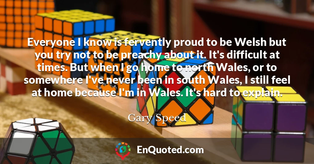Everyone I know is fervently proud to be Welsh but you try not to be preachy about it. It's difficult at times. But when I go home to north Wales, or to somewhere I've never been in south Wales, I still feel at home because I'm in Wales. It's hard to explain.