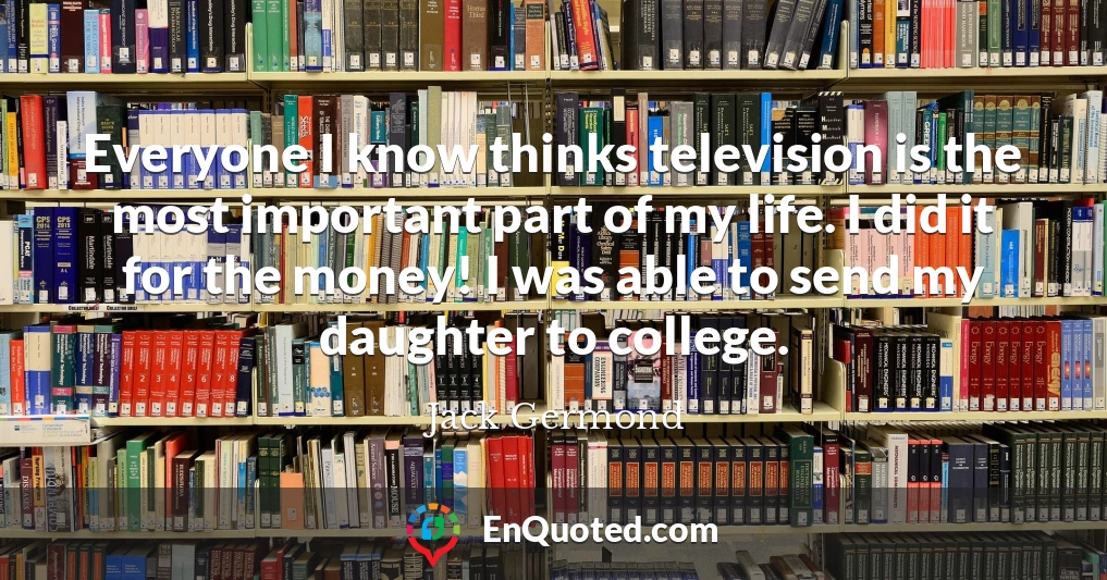 Everyone I know thinks television is the most important part of my life. I did it for the money! I was able to send my daughter to college.