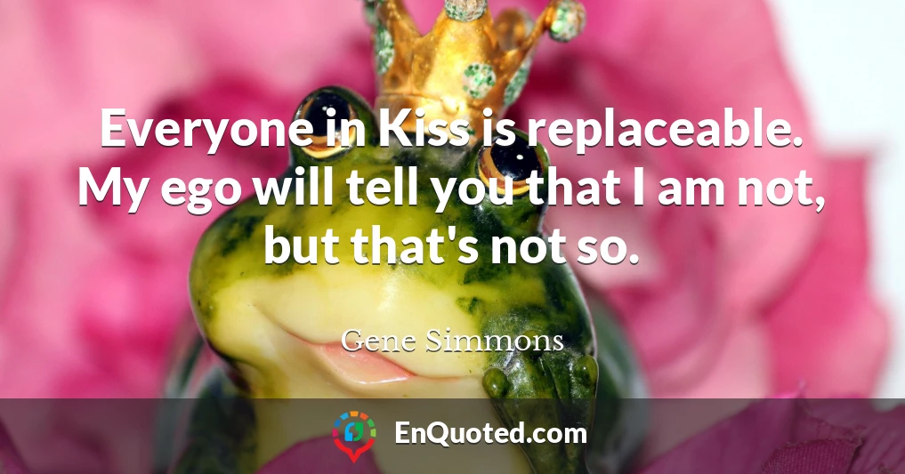 Everyone in Kiss is replaceable. My ego will tell you that I am not, but that's not so.