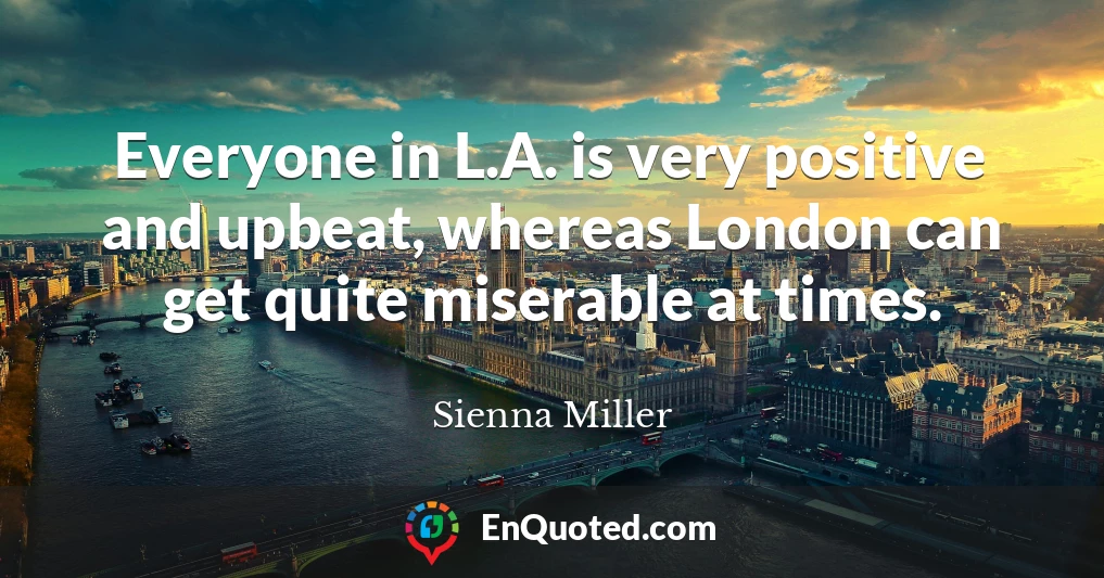 Everyone in L.A. is very positive and upbeat, whereas London can get quite miserable at times.