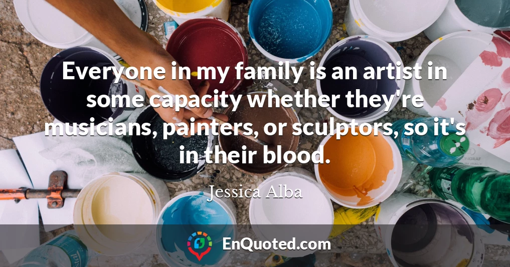 Everyone in my family is an artist in some capacity whether they're musicians, painters, or sculptors, so it's in their blood.