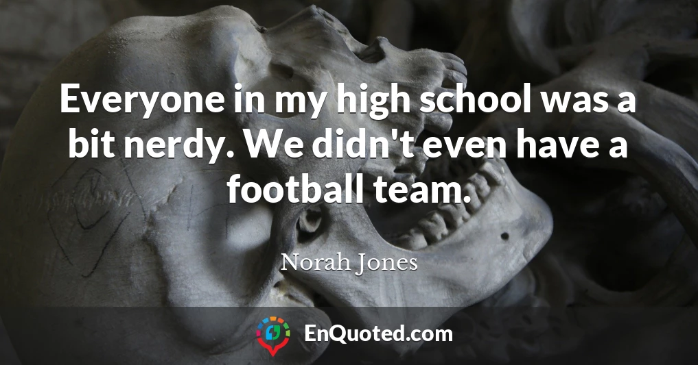 Everyone in my high school was a bit nerdy. We didn't even have a football team.
