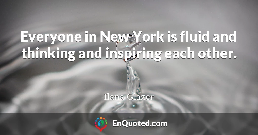Everyone in New York is fluid and thinking and inspiring each other.