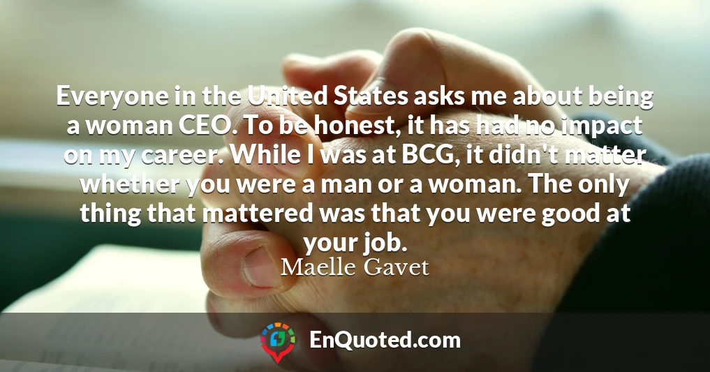 Everyone in the United States asks me about being a woman CEO. To be honest, it has had no impact on my career. While I was at BCG, it didn't matter whether you were a man or a woman. The only thing that mattered was that you were good at your job.