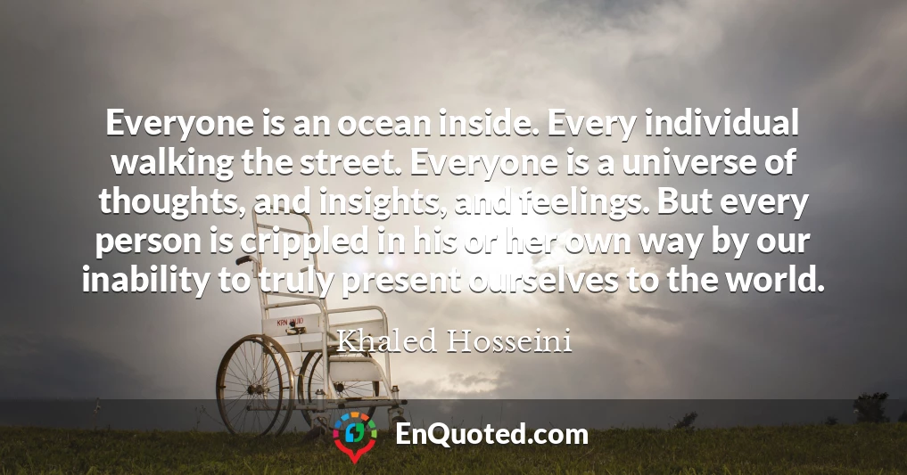 Everyone is an ocean inside. Every individual walking the street. Everyone is a universe of thoughts, and insights, and feelings. But every person is crippled in his or her own way by our inability to truly present ourselves to the world.