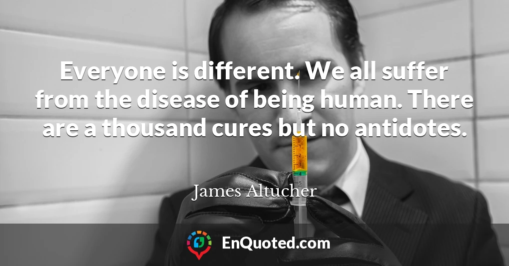Everyone is different. We all suffer from the disease of being human. There are a thousand cures but no antidotes.