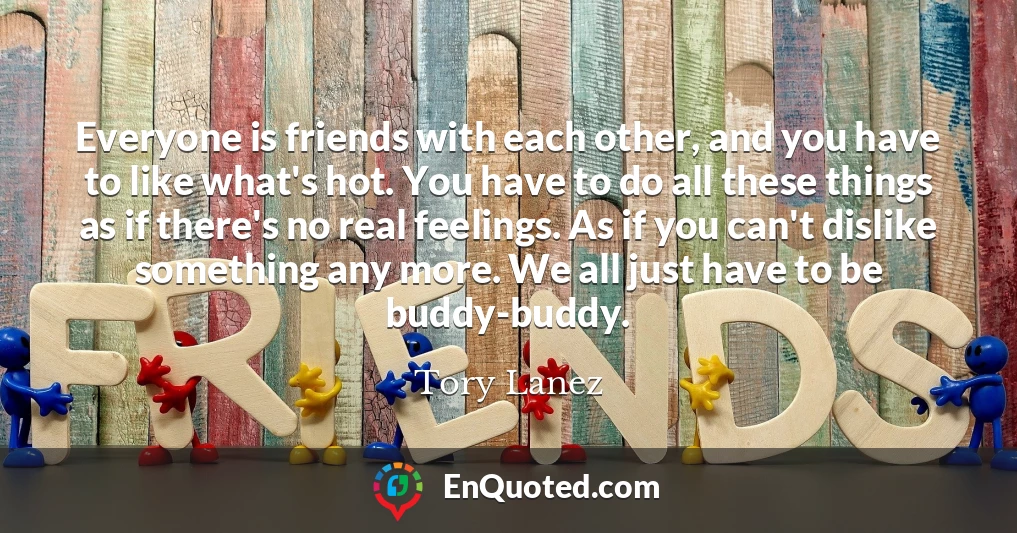 Everyone is friends with each other, and you have to like what's hot. You have to do all these things as if there's no real feelings. As if you can't dislike something any more. We all just have to be buddy-buddy.