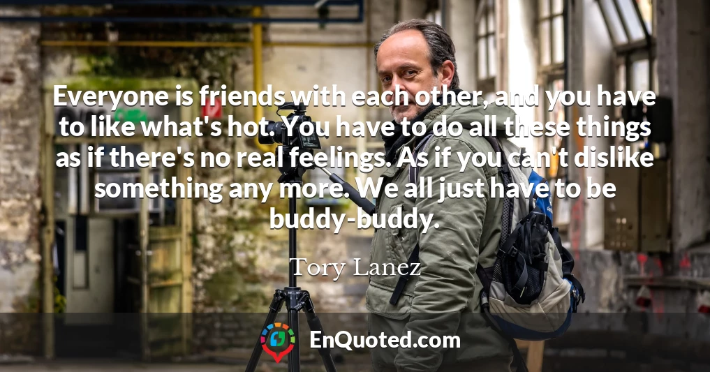 Everyone is friends with each other, and you have to like what's hot. You have to do all these things as if there's no real feelings. As if you can't dislike something any more. We all just have to be buddy-buddy.