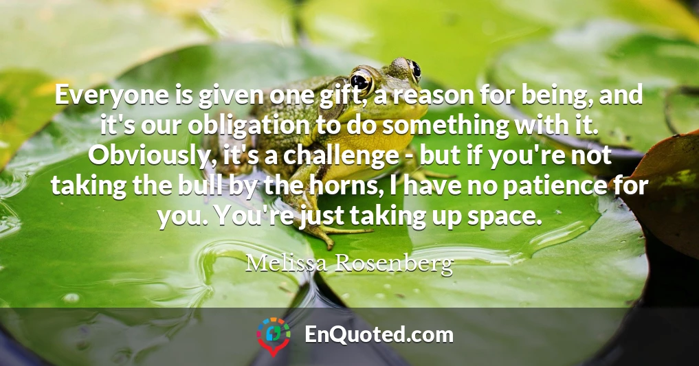 Everyone is given one gift, a reason for being, and it's our obligation to do something with it. Obviously, it's a challenge - but if you're not taking the bull by the horns, I have no patience for you. You're just taking up space.