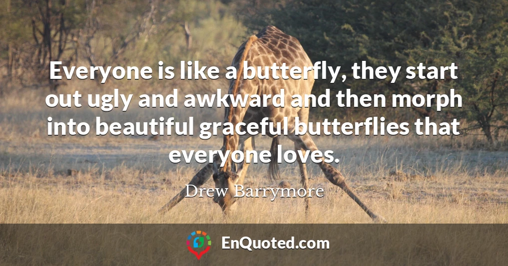 Everyone is like a butterfly, they start out ugly and awkward and then morph into beautiful graceful butterflies that everyone loves.