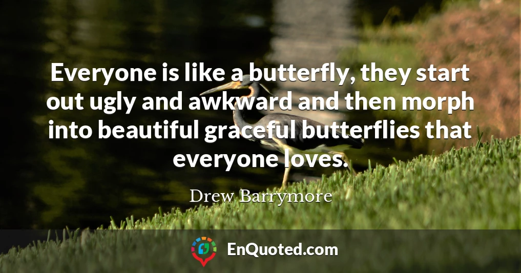 Everyone is like a butterfly, they start out ugly and awkward and then morph into beautiful graceful butterflies that everyone loves.