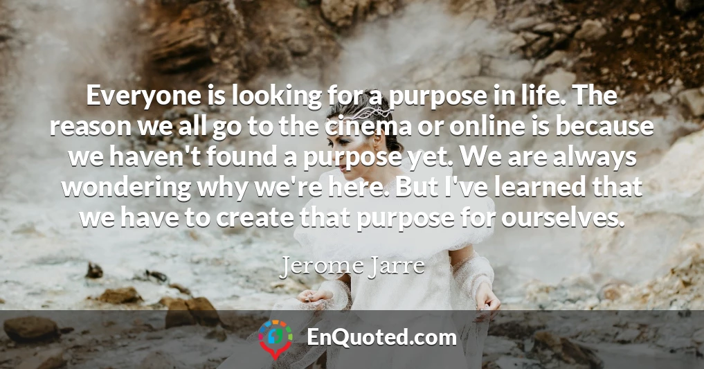 Everyone is looking for a purpose in life. The reason we all go to the cinema or online is because we haven't found a purpose yet. We are always wondering why we're here. But I've learned that we have to create that purpose for ourselves.
