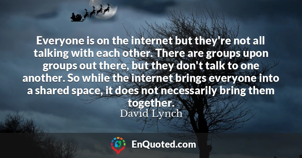 Everyone is on the internet but they're not all talking with each other. There are groups upon groups out there, but they don't talk to one another. So while the internet brings everyone into a shared space, it does not necessarily bring them together.