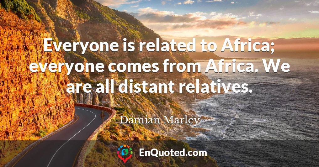 Everyone is related to Africa; everyone comes from Africa. We are all distant relatives.