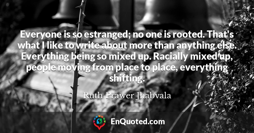 Everyone is so estranged; no one is rooted. That's what I like to write about more than anything else. Everything being so mixed up. Racially mixed up, people moving from place to place, everything shifting.