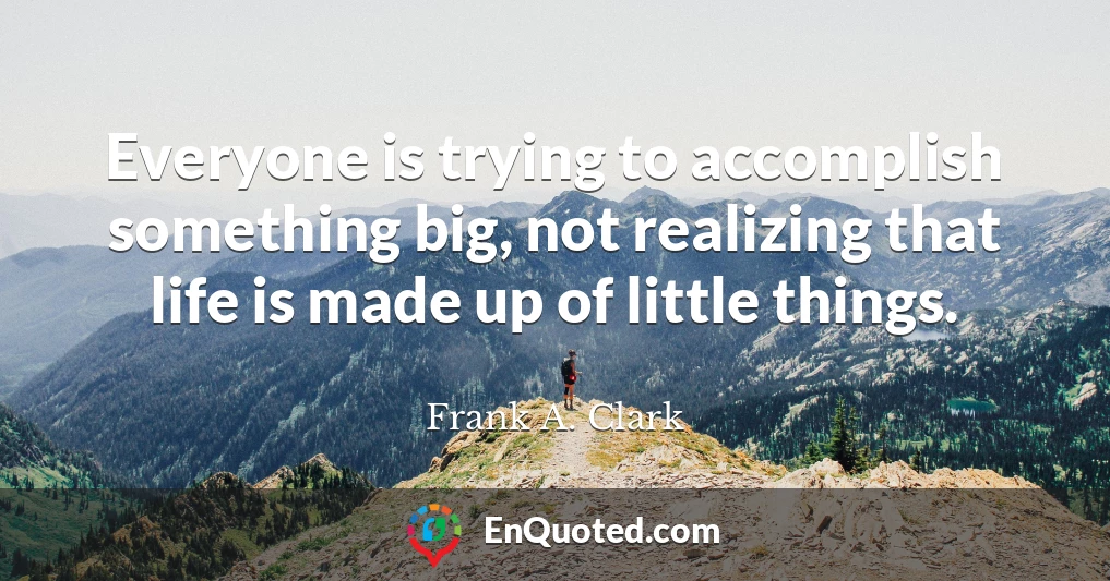 Everyone is trying to accomplish something big, not realizing that life is made up of little things.