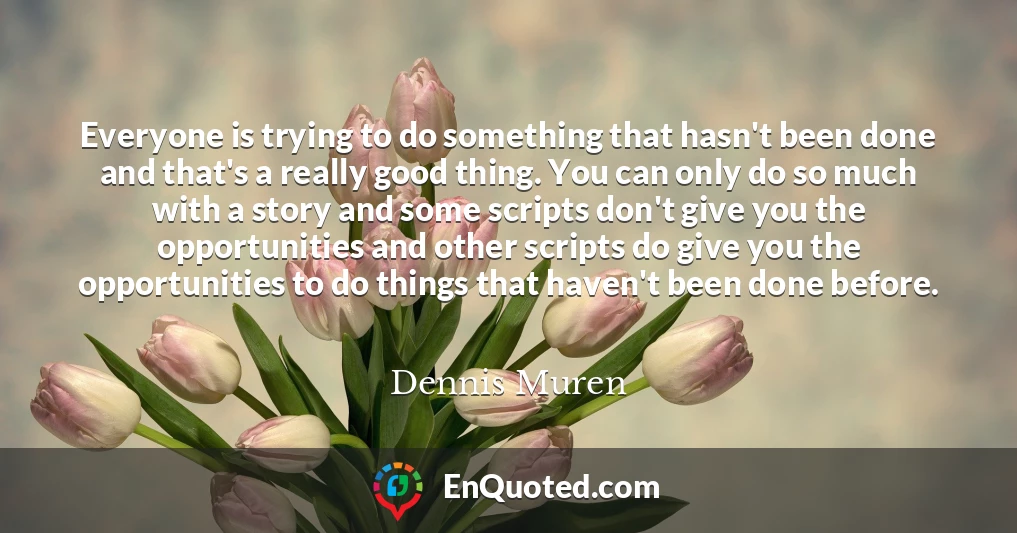 Everyone is trying to do something that hasn't been done and that's a really good thing. You can only do so much with a story and some scripts don't give you the opportunities and other scripts do give you the opportunities to do things that haven't been done before.