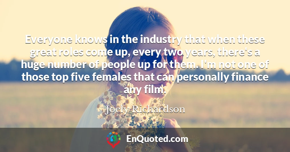 Everyone knows in the industry that when these great roles come up, every two years, there's a huge number of people up for them. I'm not one of those top five females that can personally finance any film.