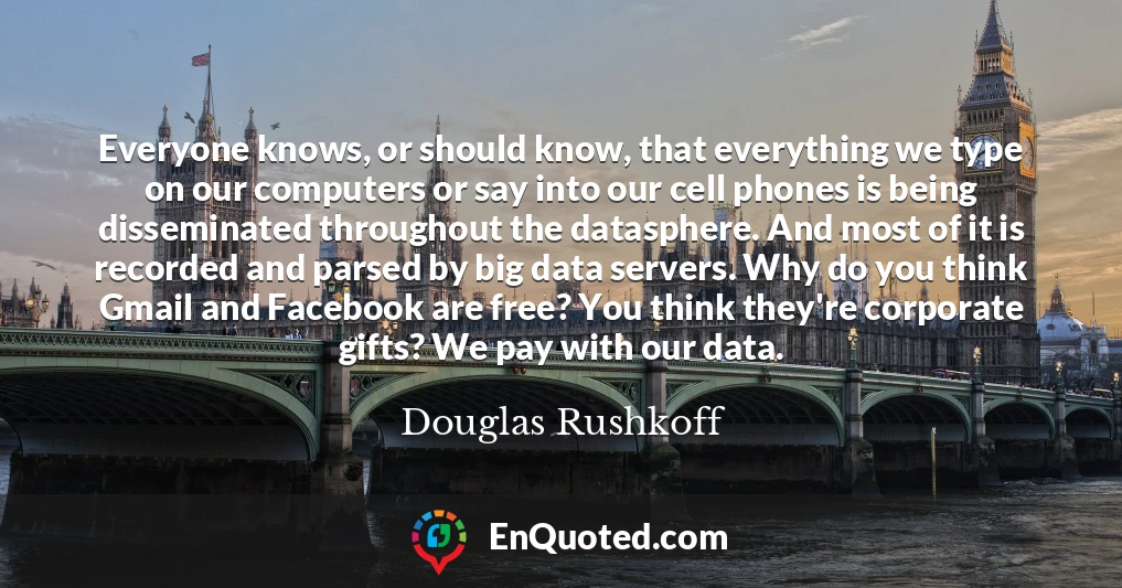 Everyone knows, or should know, that everything we type on our computers or say into our cell phones is being disseminated throughout the datasphere. And most of it is recorded and parsed by big data servers. Why do you think Gmail and Facebook are free? You think they're corporate gifts? We pay with our data.